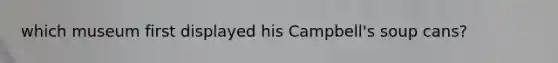 which museum first displayed his Campbell's soup cans?