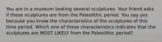 You are in a museum looking several sculptures. Your friend asks if these sculptures are from the Paleolithic period. You say yes because you know the characteristics of the sculptures of this time period. Which one of these characteristics indicates that the sculptures are MOST LIKELY from the Paleolithic period?