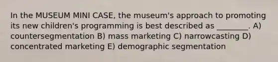 In the MUSEUM MINI CASE, the museum's approach to promoting its new children's programming is best described as ________. A) countersegmentation B) mass marketing C) narrowcasting D) concentrated marketing E) demographic segmentation