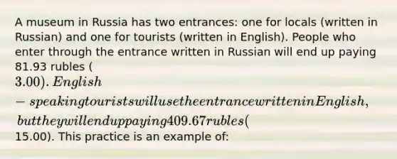 A museum in Russia has two entrances: one for locals (written in Russian) and one for tourists (written in English). People who enter through the entrance written in Russian will end up paying 81.93 rubles (3.00). English-speaking tourists will use the entrance written in English, but they will end up paying 409.67 rubles (15.00). This practice is an example of: