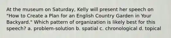 At the museum on Saturday, Kelly will present her speech on "How to Create a Plan for an English Country Garden in Your Backyard." Which pattern of organization is likely best for this speech? a. problem-solution b. spatial c. chronological d. topical