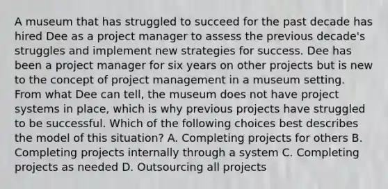 A museum that has struggled to succeed for the past decade has hired Dee as a project manager to assess the previous decade's struggles and implement new strategies for success. Dee has been a project manager for six years on other projects but is new to the concept of <a href='https://www.questionai.com/knowledge/knITbRryhO-project-management' class='anchor-knowledge'>project management</a> in a museum setting. From what Dee can tell, the museum does not have project systems in place, which is why previous projects have struggled to be successful. Which of the following choices best describes the model of this situation? A. Completing projects for others B. Completing projects internally through a system C. Completing projects as needed D. Outsourcing all projects