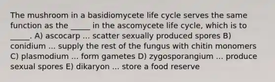 The mushroom in a basidiomycete life cycle serves the same function as the _____ in the ascomycete life cycle, which is to _____. A) ascocarp ... scatter sexually produced spores B) conidium ... supply the rest of the fungus with chitin monomers C) plasmodium ... form gametes D) zygosporangium ... produce sexual spores E) dikaryon ... store a food reserve