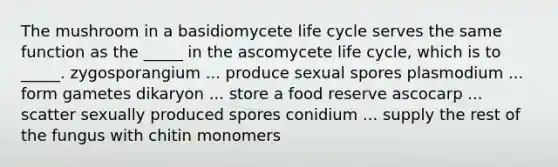 The mushroom in a basidiomycete life cycle serves the same function as the _____ in the ascomycete life cycle, which is to _____. zygosporangium ... produce sexual spores plasmodium ... form gametes dikaryon ... store a food reserve ascocarp ... scatter sexually produced spores conidium ... supply the rest of the fungus with chitin monomers