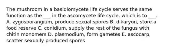 The mushroom in a basidiomycete life cycle serves the same function as the ___ in the ascomycete life cycle, which is to ___. A. zygosporangium, produce sexual spores B. dikaryon, store a food reserve C. conidium, supply the rest of the fungus with chitin monomers D. plasmodium, form gametes E. ascocarp, scatter sexually produced spores