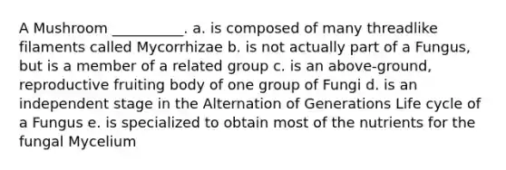 A Mushroom __________. a. is composed of many threadlike filaments called Mycorrhizae b. is not actually part of a Fungus, but is a member of a related group c. is an above-ground, reproductive fruiting body of one group of Fungi d. is an independent stage in the Alternation of Generations Life cycle of a Fungus e. is specialized to obtain most of the nutrients for the fungal Mycelium