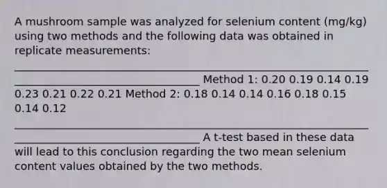 A mushroom sample was analyzed for selenium content (mg/kg) using two methods and the following data was obtained in replicate measurements: ___________________________________________________________________________________________________ Method 1: 0.20 0.19 0.14 0.19 0.23 0.21 0.22 0.21 Method 2: 0.18 0.14 0.14 0.16 0.18 0.15 0.14 0.12 ___________________________________________________________________________________________________ A t-test based in these data will lead to this conclusion regarding the two mean selenium content values obtained by the two methods.