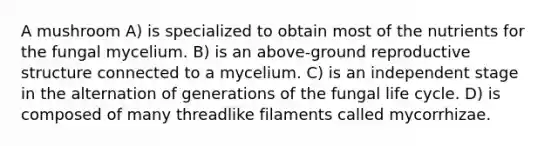 A mushroom A) is specialized to obtain most of the nutrients for the fungal mycelium. B) is an above-ground reproductive structure connected to a mycelium. C) is an independent stage in the alternation of generations of the fungal life cycle. D) is composed of many threadlike filaments called mycorrhizae.