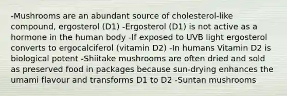 -Mushrooms are an abundant source of cholesterol-like compound, ergosterol (D1) -Ergosterol (D1) is not active as a hormone in the human body -If exposed to UVB light ergosterol converts to ergocalciferol (vitamin D2) -In humans Vitamin D2 is biological potent -Shiitake mushrooms are often dried and sold as preserved food in packages because sun-drying enhances the umami flavour and transforms D1 to D2 -Suntan mushrooms