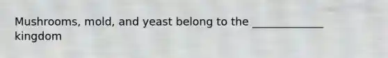 Mushrooms, mold, and yeast belong to the _____________ kingdom