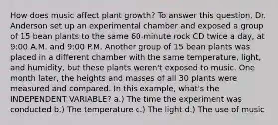 How does music affect plant growth? To answer this question, Dr. Anderson set up an experimental chamber and exposed a group of 15 bean plants to the same 60-minute rock CD twice a day, at 9:00 A.M. and 9:00 P.M. Another group of 15 bean plants was placed in a different chamber with the same temperature, light, and humidity, but these plants weren't exposed to music. One month later, the heights and masses of all 30 plants were measured and compared. In this example, what's the INDEPENDENT VARIABLE? a.) The time the experiment was conducted b.) The temperature c.) The light d.) The use of music