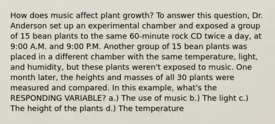 How does music affect plant growth? To answer this question, Dr. Anderson set up an experimental chamber and exposed a group of 15 bean plants to the same 60-minute rock CD twice a day, at 9:00 A.M. and 9:00 P.M. Another group of 15 bean plants was placed in a different chamber with the same temperature, light, and humidity, but these plants weren't exposed to music. One month later, the heights and masses of all 30 plants were measured and compared. In this example, what's the RESPONDING VARIABLE? a.) The use of music b.) The light c.) The height of the plants d.) The temperature