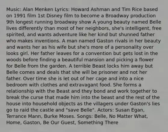 Music: Alan Menken Lyrics: Howard Ashman and Tim Rice based on 1991 film 1st Disney film to become a Broadway production 9th longest running broadway show A young beauty named Belle lives differently than most of her neighbors, she's intelligent, free spirited, and wants adventure like her kind but shunned father who makes inventions. A man named Gaston rivals in her beauty and wants her as his wife but she's more of a personality over looks girl. Her father leaves for a convention but gets lost in the woods before finding a beautiful mansion and picking a flower for Belle from the garden. A terrible Beast locks him away but Belle comes and deals that she will be prisoner and not her father. Over time she is let out of her cage and into a nice bedroom with clothes and extravagant food. She forms a relationship with the Beast and they bond and work together to break the curse that made him into the beast and the rest of the house into household objects as the villagers under Gaston's lies go to raid the castle and "save Belle". Actors: Susan Egan, Terrance Mann, Burke Moses. Songs: Belle, No Matter What, Home, Gaston, Be Our Guest, Something There