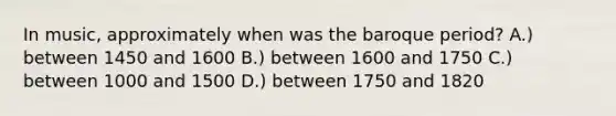 In music, approximately when was the baroque period? A.) between 1450 and 1600 B.) between 1600 and 1750 C.) between 1000 and 1500 D.) between 1750 and 1820