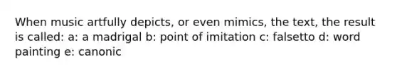 When music artfully depicts, or even mimics, the text, the result is called: a: a madrigal b: point of imitation c: falsetto d: word painting e: canonic