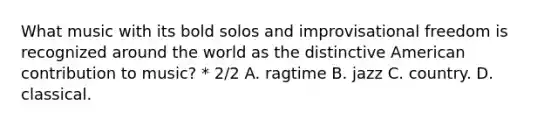 What music with its bold solos and improvisational freedom is recognized around the world as the distinctive American contribution to music? * 2/2 A. ragtime B. jazz C. country. D. classical.