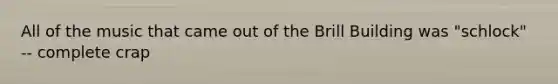 All of the music that came out of the Brill Building was "schlock" -- complete crap