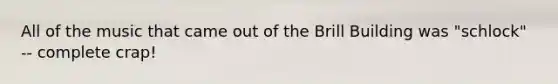 All of the music that came out of the Brill Building was "schlock" -- complete crap!