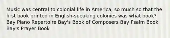 Music was central to colonial life in America, so much so that the first book printed in English-speaking colonies was what book? Bay Piano Repertoire Bay's Book of Composers Bay Psalm Book Bay's Prayer Book