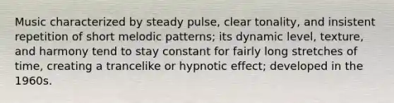 Music characterized by steady pulse, clear tonality, and insistent repetition of short melodic patterns; its dynamic level, texture, and harmony tend to stay constant for fairly long stretches of time, creating a trancelike or hypnotic effect; developed in the 1960s.