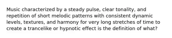 Music characterized by a steady pulse, clear tonality, and repetition of short melodic patterns with consistent dynamic levels, textures, and harmony for very long stretches of time to create a trancelike or hypnotic effect is the definition of what?