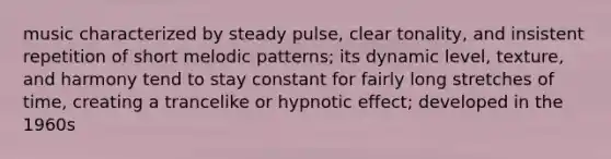 music characterized by steady pulse, clear tonality, and insistent repetition of short melodic patterns; its dynamic level, texture, and harmony tend to stay constant for fairly long stretches of time, creating a trancelike or hypnotic effect; developed in the 1960s