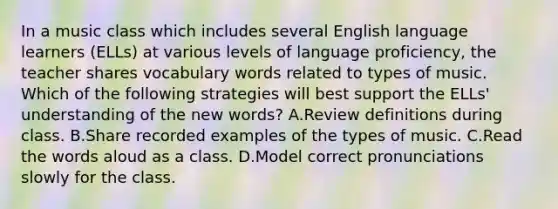 In a music class which includes several English language learners (ELLs) at various levels of language proficiency, the teacher shares vocabulary words related to types of music. Which of the following strategies will best support the ELLs' understanding of the new words? A.Review definitions during class. B.Share recorded examples of the types of music. C.Read the words aloud as a class. D.Model correct pronunciations slowly for the class.