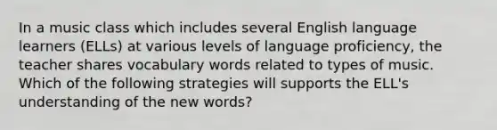 In a music class which includes several English language learners (ELLs) at various levels of language proficiency, the teacher shares vocabulary words related to types of music. Which of the following strategies will supports the ELL's understanding of the new words?