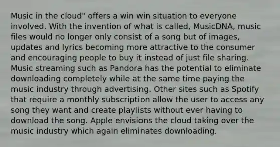 Music in the cloud" offers a win win situation to everyone involved. With the invention of what is called, MusicDNA, music files would no longer only consist of a song but of images, updates and lyrics becoming more attractive to the consumer and encouraging people to buy it instead of just file sharing. Music streaming such as Pandora has the potential to eliminate downloading completely while at the same time paying the music industry through advertising. Other sites such as Spotify that require a monthly subscription allow the user to access any song they want and create playlists without ever having to download the song. Apple envisions the cloud taking over the music industry which again eliminates downloading.