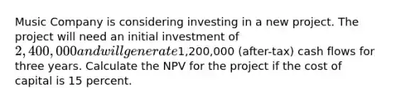 Music Company is considering investing in a new project. The project will need an initial investment of 2,400,000 and will generate1,200,000 (after-tax) cash flows for three years. Calculate the NPV for the project if the cost of capital is 15 percent.