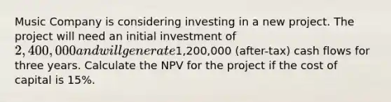 Music Company is considering investing in a new project. The project will need an initial investment of 2,400,000 and will generate1,200,000 (after-tax) cash flows for three years. Calculate the NPV for the project if the cost of capital is 15%.