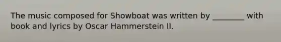 The music composed for Showboat was written by ________ with book and lyrics by Oscar Hammerstein II.