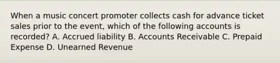 When a music concert promoter collects cash for advance ticket sales prior to the event, which of the following accounts is recorded? A. Accrued liability B. Accounts Receivable C. Prepaid Expense D. Unearned Revenue