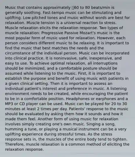 Music that contains approximately 60 to 80 beats/min is generally soothing. Fast-tempo music can be stimulating and uplifting. Low-pitched tones and music without words are best for relaxation. Muscle tension is a universal reaction to stress. Muscle relaxation elicits the relaxation response. Two types of muscle relaxation: Progressive Passive Mozart's music is the most popular form of music used for relaxation. However, each person considers different music to be relaxing. It is important to find the music that best matches the needs and the circumstance of the individual person. Music can be incorporated into clinical practice. It is noninvasive, safe, inexpensive, and easy to use. To achieve optimal relaxation, all interruptions should be minimized, and a comfortable posture should be assumed while listening to the music. First, it is important to establish the purpose and benefit of using music with patients in a given clinical setting. Then it is important to assess an individual patient's interest and preference in music. A listening environment needs to be created, while encouraging the patient to be in a comfortable position. Headphones or earphones and a MP3 or CD player can be used. Music can be played for 20 to 30 minutes at least 2 times per day. Patients' response to the music should be evaluated by asking them how it sounds and how it made them feel. Another form of using music for relaxation involves simply creating one's own music. Singing a song, humming a tune, or playing a musical instrument can be a very uplifting experience during stressful times. As the stress response sets in, the muscles of the entire body tend to tighten. Therefore, muscle relaxation is a common method of eliciting the relaxation response.