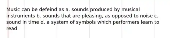 Music can be defeind as a. sounds produced by musical instruments b. sounds that are pleasing, as opposed to noise c. sound in time d. a system of symbols which performers learn to read