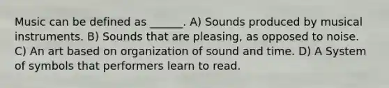 Music can be defined as ______. A) Sounds produced by musical instruments. B) Sounds that are pleasing, as opposed to noise. C) An art based on organization of sound and time. D) A System of symbols that performers learn to read.