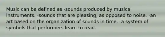 Music can be defined as -sounds produced by musical instruments. -sounds that are pleasing, as opposed to noise. -an art based on the organization of sounds in time. -a system of symbols that performers learn to read.