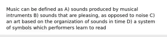 Music can be defined as A) sounds produced by musical intruments B) sounds that are pleasing, as opposed to noise C) an art based on the organization of sounds in time D) a system of symbols which performers learn to read