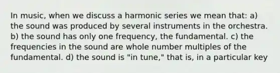 In music, when we discuss a harmonic series we mean that: a) the sound was produced by several instruments in the orchestra. b) the sound has only one frequency, the fundamental. c) the frequencies in the sound are whole number multiples of the fundamental. d) the sound is "in tune," that is, in a particular key