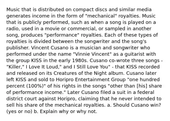 Music that is distributed on compact discs and similar media generates income in the form of "mechanical" royalties. Music that is publicly performed, such as when a song is played on a radio, used in a movie or commercial, or sampled in another song, produces "performance" royalties. Each of these types of royalties is divided between the songwriter and the song's publisher. Vincent Cusano is a musician and songwriter who performed under the name "Vinnie Vincent" as a guitarist with the group KISS in the early 1980s. Cusano co-wrote three songs - "Killer," I Love It Loud," and I Still Love You" - that KISS recorded and released on its Creatures of the Night album. Cusano later left KISS and sold to Horipro Entertainment Group "one hundred percent (100%)" of his rights in the songs "other than [his] share of performance income." Later Cusano filed a suit in a federal district court against Horipro, claiming that he never intended to sell his share of the mechanical royalties. a. Should Cusano win? (yes or no) b. Explain why or why not.