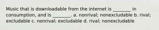 Music that is downloadable from the internet is ________ in consumption, and is ________. a. nonrival; nonexcludable b. rival; excludable c. nonrival; excludable d. rival; nonexcludable