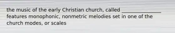 the music of the early Christian church, called ________________ features monophonic, nonmetric melodies set in one of the church modes, or scales