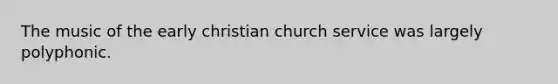 The music of the early christian church service was largely polyphonic.