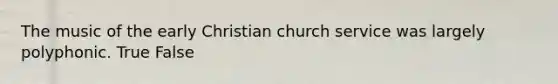 The music of the early Christian church service was largely polyphonic. True False