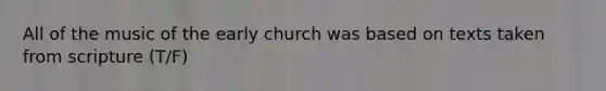 All of the music of the early church was based on texts taken from scripture (T/F)