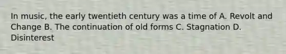 In music, the early twentieth century was a time of A. Revolt and Change B. The continuation of old forms C. Stagnation D. Disinterest