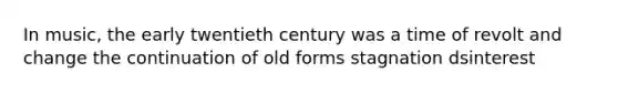 In music, the early twentieth century was a time of revolt and change the continuation of old forms stagnation dsinterest