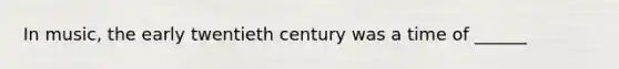 In music, the early twentieth century was a time of ______