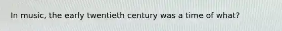 In music, the early twentieth century was a time of what?