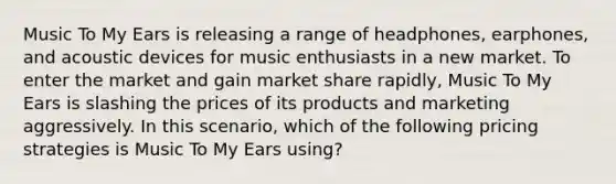 Music To My Ears is releasing a range of headphones, earphones, and acoustic devices for music enthusiasts in a new market. To enter the market and gain market share rapidly, Music To My Ears is slashing the prices of its products and marketing aggressively. In this scenario, which of the following pricing strategies is Music To My Ears using?